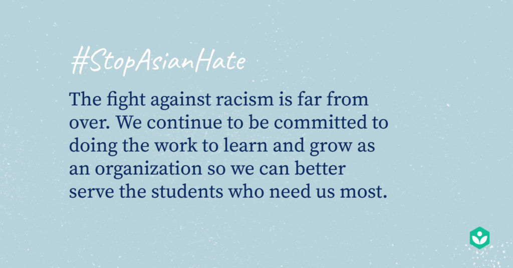 Stop Asian Hate. The fight against racism is far from over. We continue to be committed to doing the work to learn and grow as an organization so we can better serve the students who need us most.